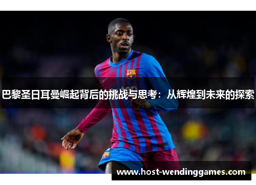 巴黎圣日耳曼崛起背后的挑战与思考：从辉煌到未来的探索