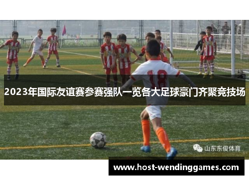 2023年国际友谊赛参赛强队一览各大足球豪门齐聚竞技场