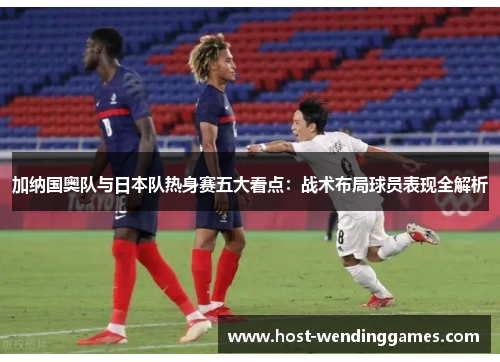 加纳国奥队与日本队热身赛五大看点：战术布局球员表现全解析