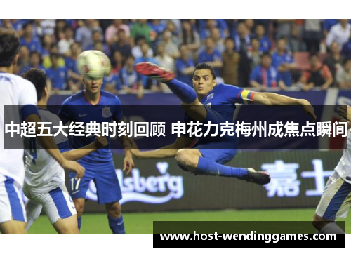 中超五大经典时刻回顾 申花力克梅州成焦点瞬间