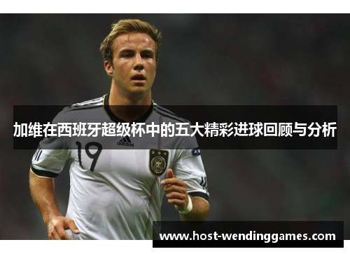 加维在西班牙超级杯中的五大精彩进球回顾与分析