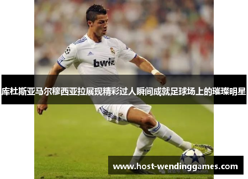 库杜斯亚马尔穆西亚拉展现精彩过人瞬间成就足球场上的璀璨明星