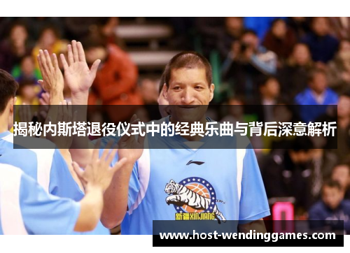 揭秘内斯塔退役仪式中的经典乐曲与背后深意解析