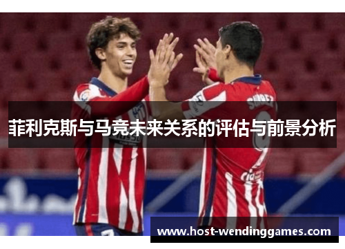 菲利克斯与马竞未来关系的评估与前景分析